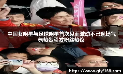 中国女明星与足球明星首次见面激动不已现场气氛热烈引发粉丝热议