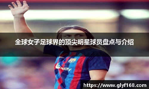全球女子足球界的顶尖明星球员盘点与介绍