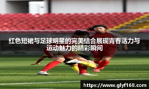 红色短裙与足球明星的完美结合展现青春活力与运动魅力的精彩瞬间