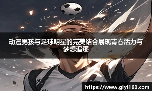 动漫男孩与足球明星的完美结合展现青春活力与梦想追逐