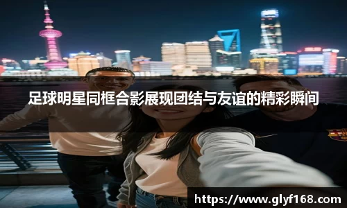 足球明星同框合影展现团结与友谊的精彩瞬间