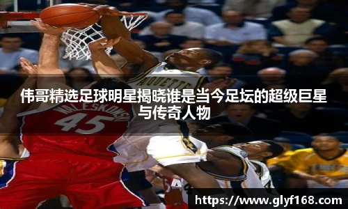 伟哥精选足球明星揭晓谁是当今足坛的超级巨星与传奇人物