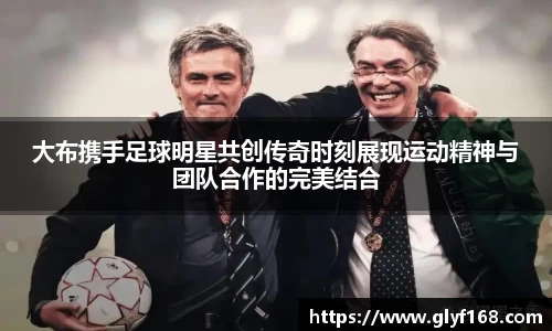 大布携手足球明星共创传奇时刻展现运动精神与团队合作的完美结合